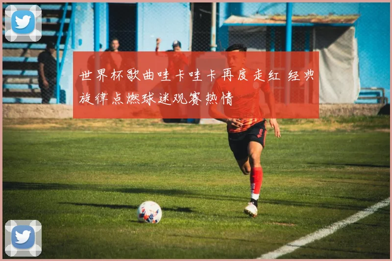 世界杯歌曲哇卡哇卡再度走红 经典旋律点燃球迷观赛热情