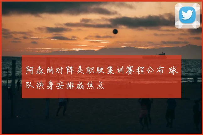 阿森纳对阵美职联集训赛程公布 球队热身安排成焦点