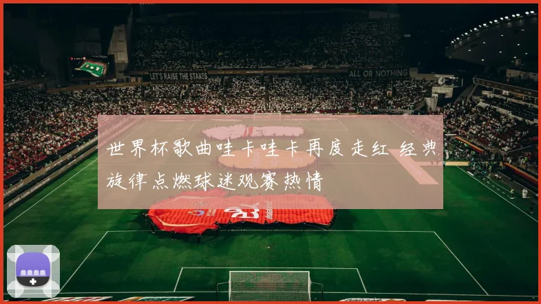 世界杯歌曲哇卡哇卡再度走红 经典旋律点燃球迷观赛热情