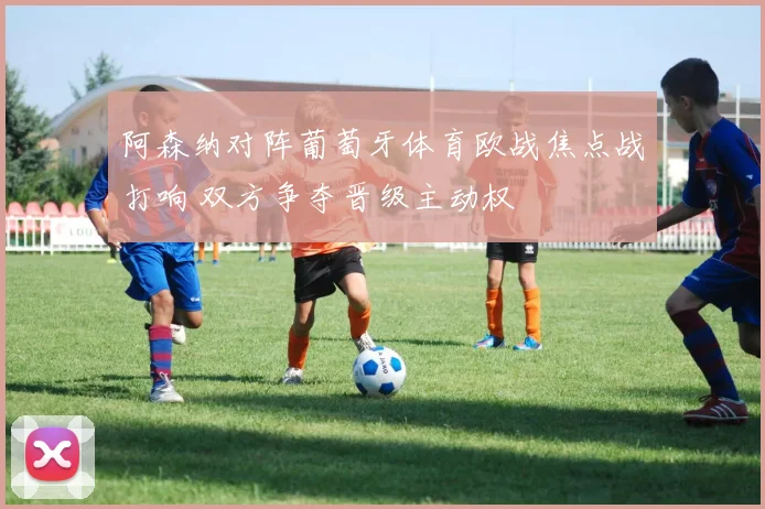阿森纳对阵葡萄牙体育欧战焦点战打响 双方争夺晋级主动权
