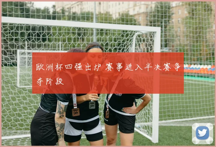 欧洲杯四强出炉 赛事进入半决赛争夺阶段