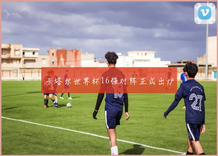 卡塔尔世界杯16强对阵正式出炉