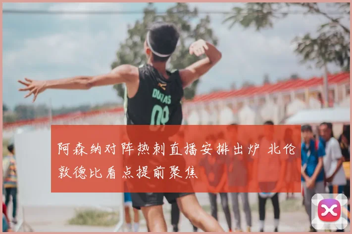 阿森纳对阵热刺直播安排出炉 北伦敦德比看点提前聚焦