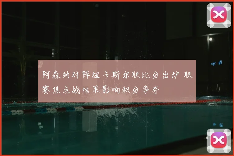 阿森纳对阵纽卡斯尔联比分出炉 联赛焦点战结果影响积分争夺