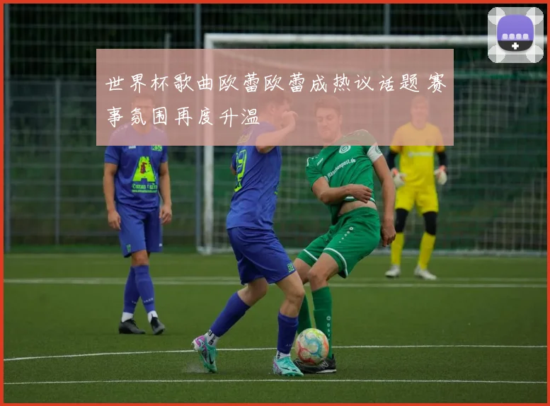 世界杯歌曲欧蕾欧蕾成热议话题 赛事氛围再度升温