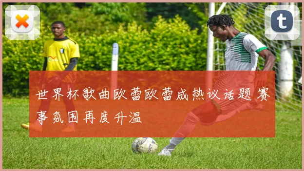 世界杯歌曲欧蕾欧蕾成热议话题 赛事氛围再度升温