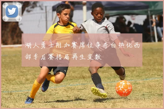 湖人勇士附加赛席位争夺白热化西部季后赛格局再生变数