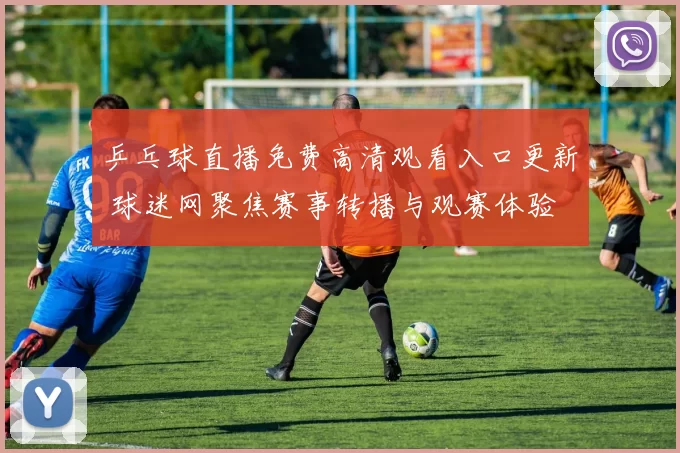 乒乓球直播免费高清观看入口更新 球迷网聚焦赛事转播与观赛体验