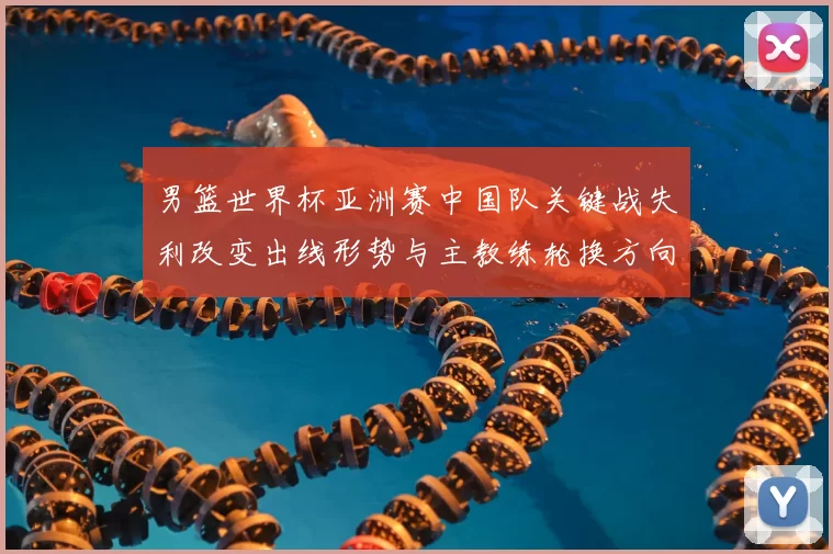 男篮世界杯亚洲赛中国队关键战失利改变出线形势与主教练轮换方向