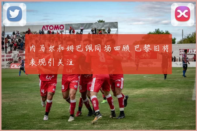 内马尔和姆巴佩同场回顾 巴黎旧将表现引关注