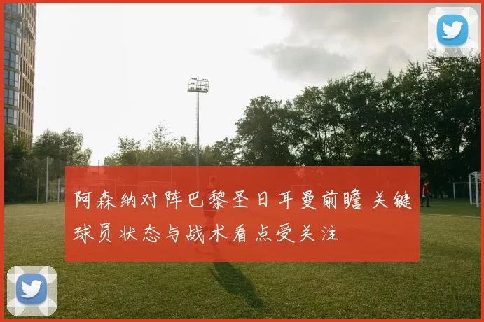阿森纳对阵巴黎圣日耳曼前瞻 关键球员状态与战术看点受关注