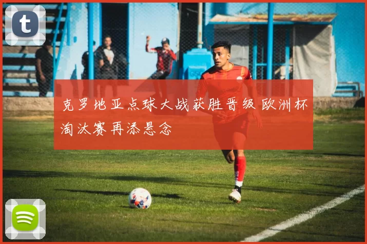 克罗地亚点球大战获胜晋级 欧洲杯淘汰赛再添悬念