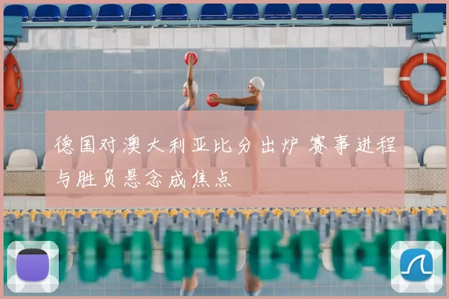 德国对澳大利亚比分出炉 赛事进程与胜负悬念成焦点