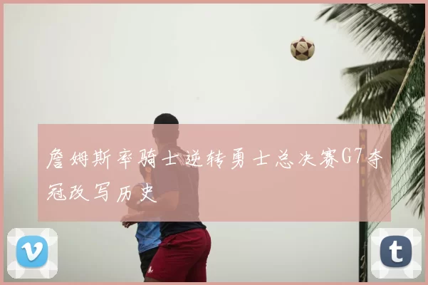 詹姆斯率骑士逆转勇士总决赛G7夺冠改写历史