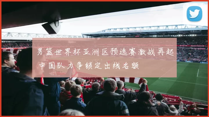 男篮世界杯亚洲区预选赛激战再起 中国队力争锁定出线名额