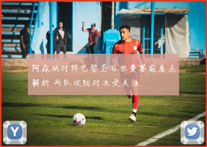 阿森纳对阵巴黎圣日尔曼赛前看点解析 两队攻防对决受关注