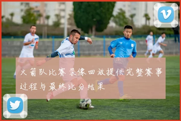 火箭队比赛录像回放提供完整赛事过程与最终比分结果