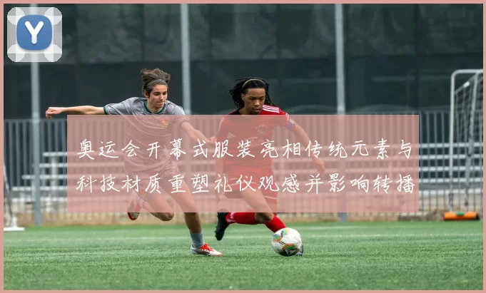 奥运会开幕式服装亮相传统元素与科技材质重塑礼仪观感并影响转播呈现