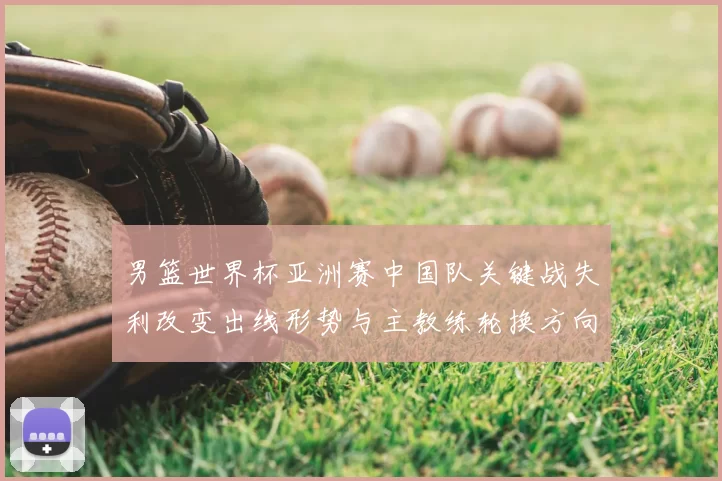 男篮世界杯亚洲赛中国队关键战失利改变出线形势与主教练轮换方向