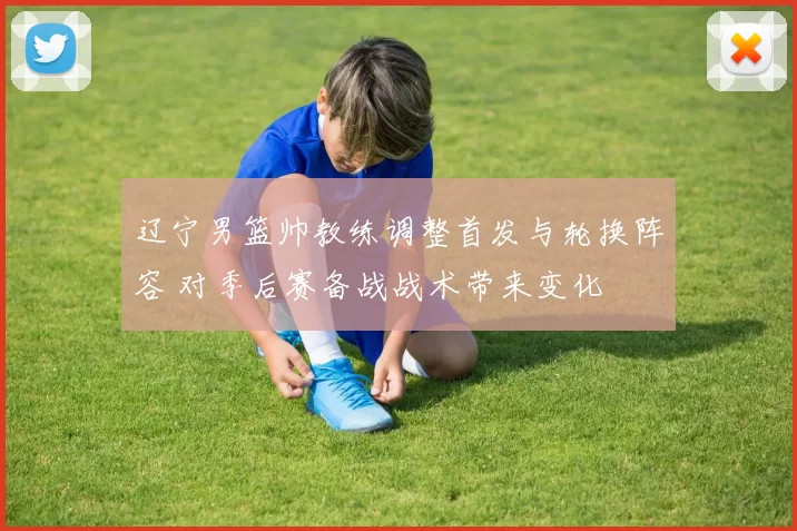 辽宁男篮帅教练调整首发与轮换阵容 对季后赛备战战术带来变化