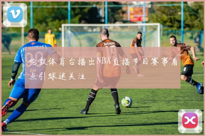 伦敦体育台播出NBA直播节目赛事看点引球迷关注