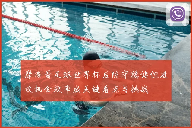 摩洛哥足球世界杯后防守稳健但进攻机会效率成关键看点与挑战