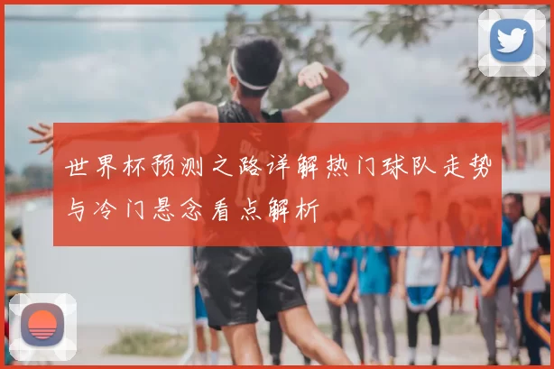 世界杯预测之路详解热门球队走势与冷门悬念看点解析
