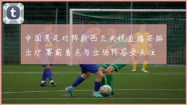 中国男足对阵新西兰央视直播安排出炉 赛前看点与出场阵容受关注
