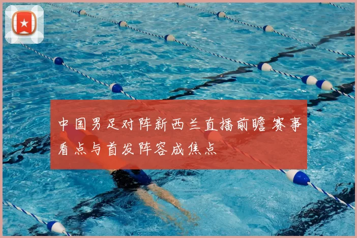 中国男足对阵新西兰直播前瞻 赛事看点与首发阵容成焦点