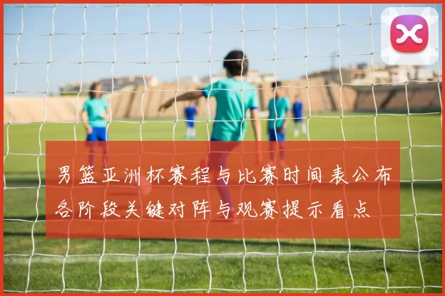 男篮亚洲杯赛程与比赛时间表公布各阶段关键对阵与观赛提示看点