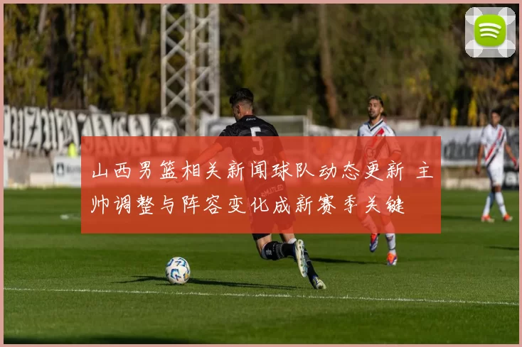 山西男篮相关新闻球队动态更新 主帅调整与阵容变化成新赛季关键