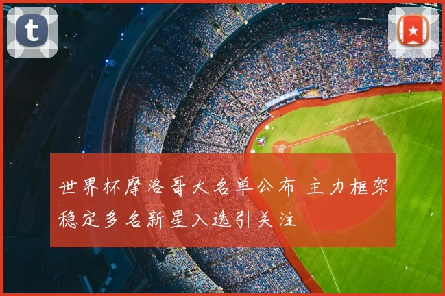 世界杯摩洛哥大名单公布 主力框架稳定多名新星入选引关注