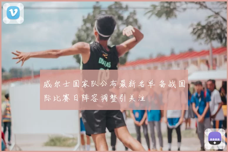 威尔士国家队公布最新名单 备战国际比赛日阵容调整引关注