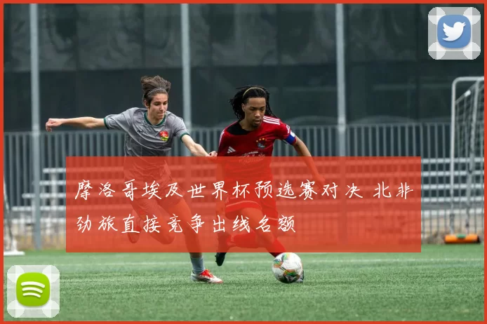 摩洛哥埃及世界杯预选赛对决 北非劲旅直接竞争出线名额