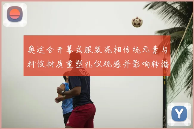 奥运会开幕式服装亮相传统元素与科技材质重塑礼仪观感并影响转播呈现