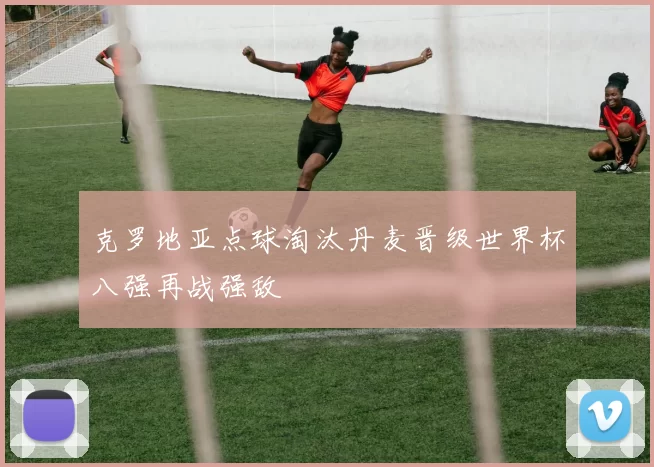 克罗地亚点球淘汰丹麦晋级世界杯八强再战强敌