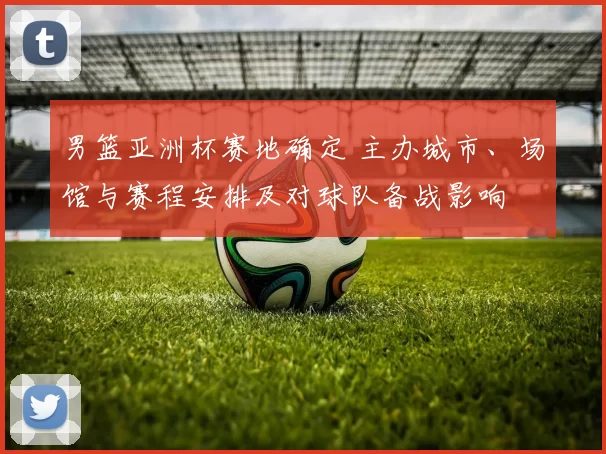 男篮亚洲杯赛地确定 主办城市、场馆与赛程安排及对球队备战影响