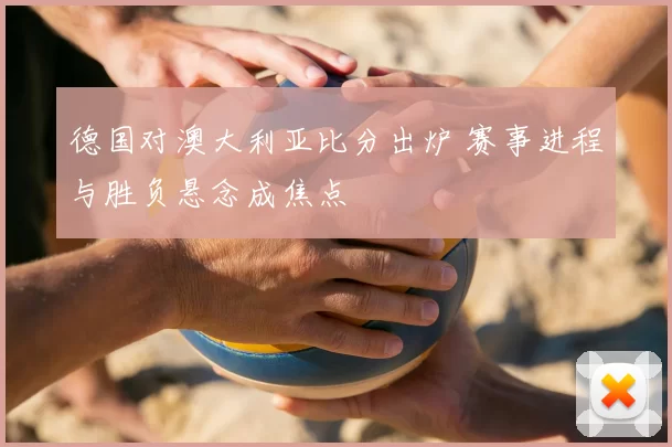 德国对澳大利亚比分出炉 赛事进程与胜负悬念成焦点