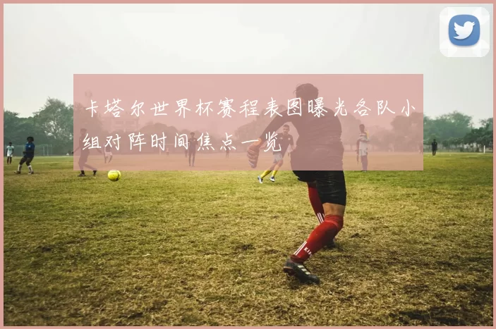 卡塔尔世界杯赛程表图曝光各队小组对阵时间焦点一览