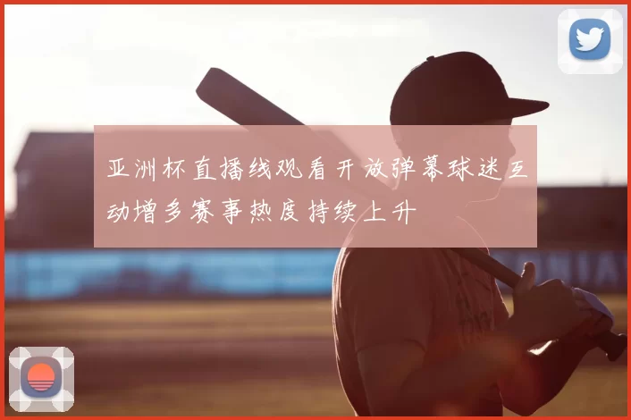 亚洲杯直播线观看开放弹幕球迷互动增多赛事热度持续上升
