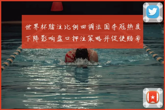 世界杯赌注比例回调法国夺冠热度下降影响盘口押注策略并促使赔率波动