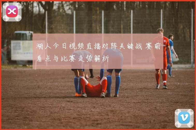 湖人今日视频直播对阵关键战 赛前看点与比赛走势解析