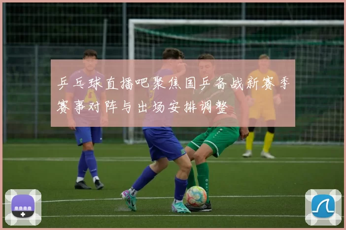 乒乓球直播吧聚焦国乒备战新赛季赛事对阵与出场安排调整