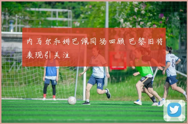 内马尔和姆巴佩同场回顾 巴黎旧将表现引关注