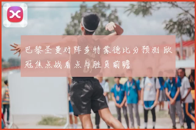 巴黎圣曼对阵多特蒙德比分预测 欧冠焦点战看点与胜负前瞻