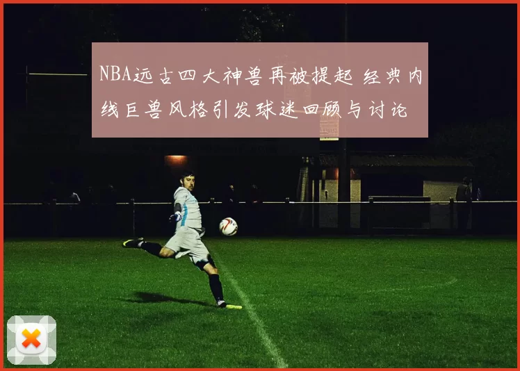 NBA远古四大神兽再被提起 经典内线巨兽风格引发球迷回顾与讨论