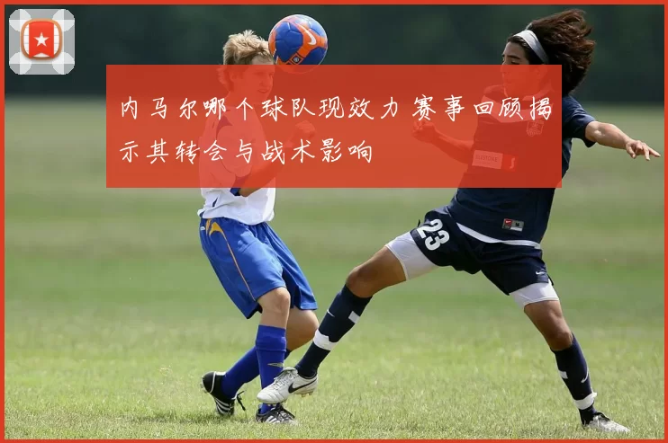 内马尔哪个球队现效力 赛事回顾揭示其转会与战术影响