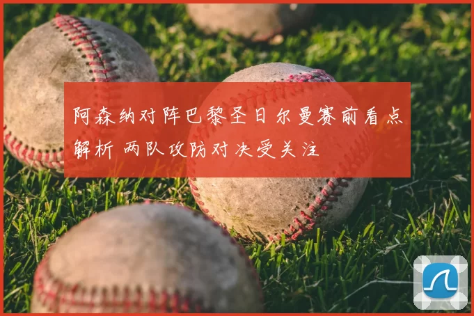 阿森纳对阵巴黎圣日尔曼赛前看点解析 两队攻防对决受关注
