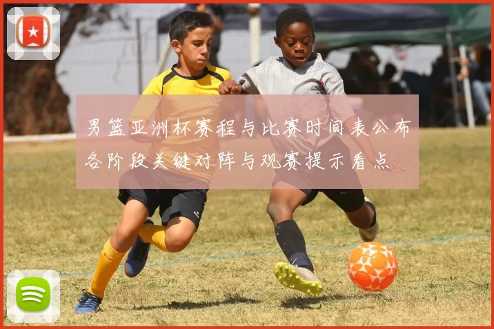 男篮亚洲杯赛程与比赛时间表公布各阶段关键对阵与观赛提示看点