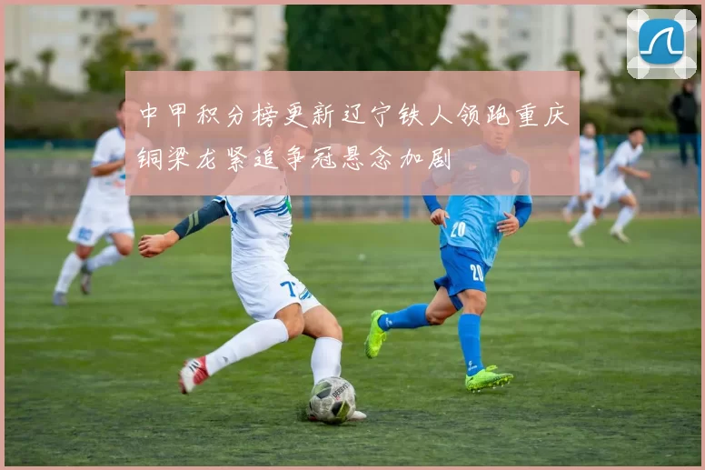 中甲积分榜更新辽宁铁人领跑重庆铜梁龙紧追争冠悬念加剧